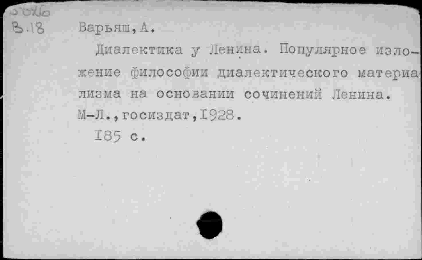 ﻿о и тОо
Варьяш, А.
Диалектика у Ленина. Популярное изложение философии диалектического материа лизма на основании сочинений Ленина. М-Л.,госиздат,1928.
185 с.